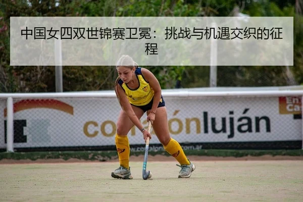 中国女四双世锦赛卫冕：挑战与机遇交织的征程